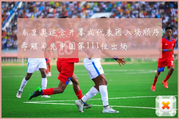 东京奥运会开幕式代表团入场顺序希腊率先中国第111位出场