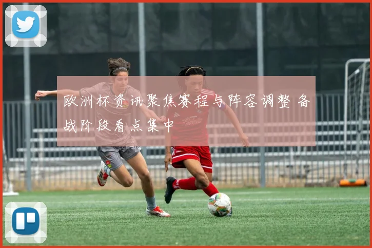 欧洲杯资讯聚焦赛程与阵容调整 备战阶段看点集中