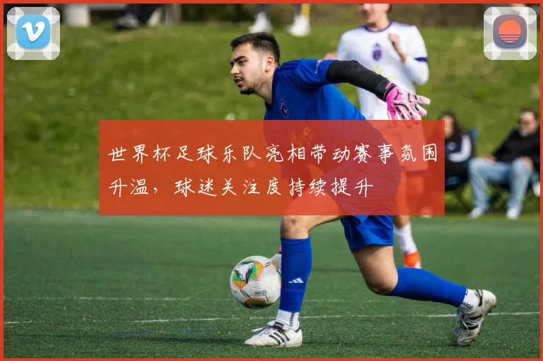 世界杯足球乐队亮相带动赛事氛围升温，球迷关注度持续提升
