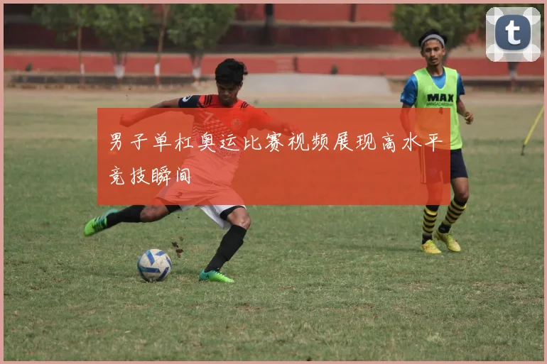 男子单杠奥运比赛视频展现高水平竞技瞬间