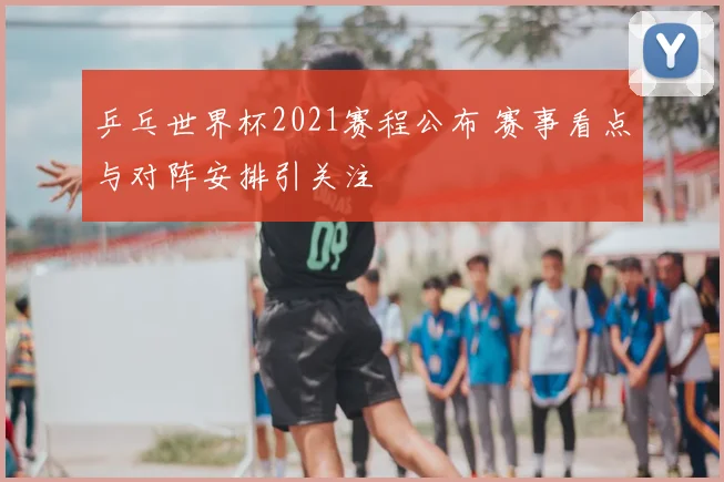 乒乓世界杯2021赛程公布 赛事看点与对阵安排引关注
