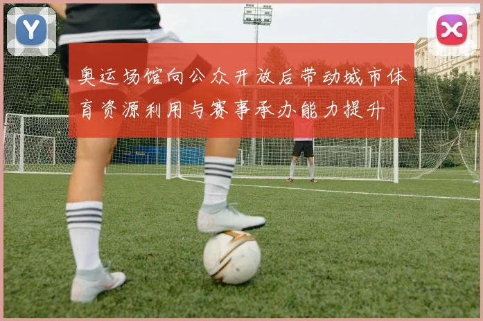 奥运场馆向公众开放后带动城市体育资源利用与赛事承办能力提升