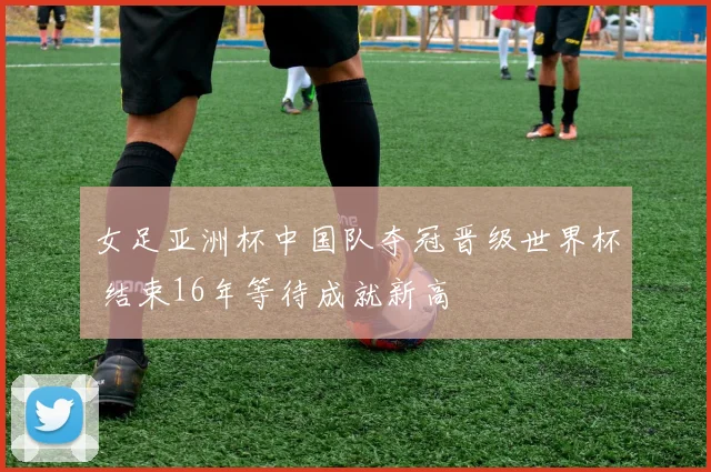 女足亚洲杯中国队夺冠晋级世界杯 结束16年等待成就新高