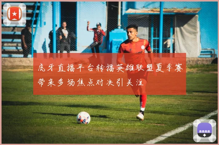 虎牙直播平台转播英雄联盟夏季赛带来多场焦点对决引关注
