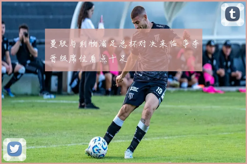 曼联与利物浦足总杯对决来临 争夺晋级席位看点十足
