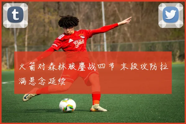 火箭对森林狼鏖战四节 末段攻防拉满悬念延续