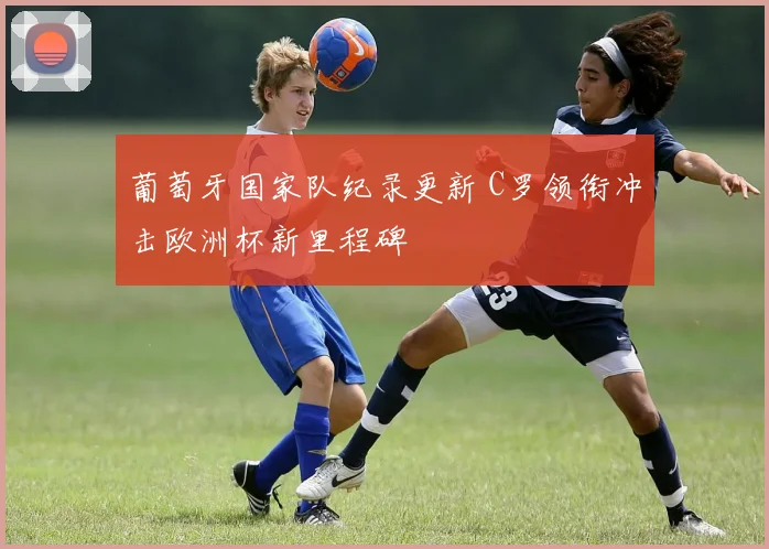 葡萄牙国家队纪录更新 C罗领衔冲击欧洲杯新里程碑