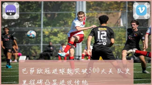 巴萨欧冠进球数突破500大关 队史里程碑凸显进攻传统