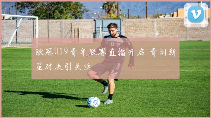 欧冠U19青年联赛直播开启 青训新星对决引关注