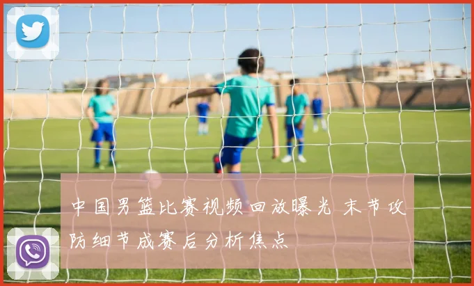 中国男篮比赛视频回放曝光 末节攻防细节成赛后分析焦点