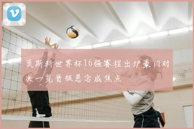 莫斯科世界杯16强赛程出炉豪门对决一览晋级悬念成焦点