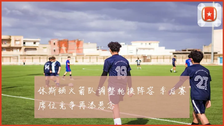 休斯顿火箭队调整轮换阵容 季后赛席位竞争再添悬念