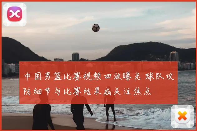 中国男篮比赛视频回放曝光 球队攻防细节与比赛结果成关注焦点