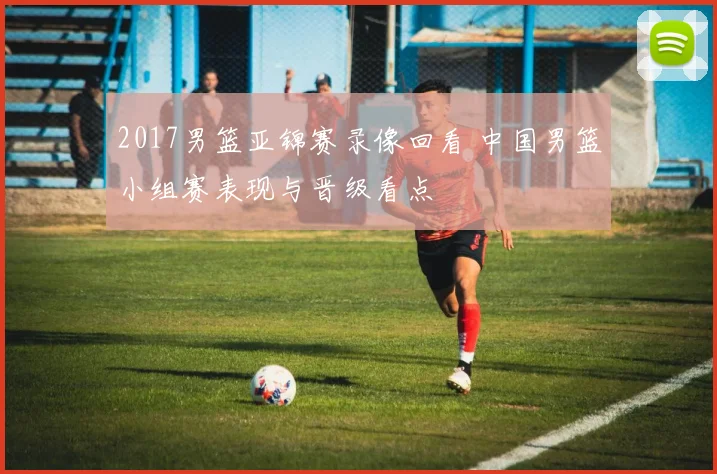 2017男篮亚锦赛录像回看 中国男篮小组赛表现与晋级看点