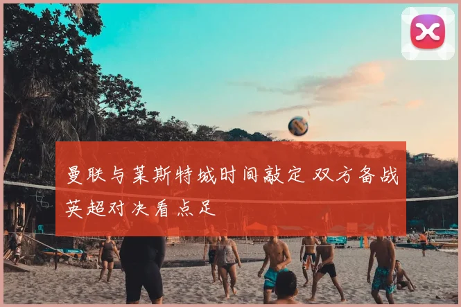 曼联与莱斯特城时间敲定 双方备战英超对决看点足
