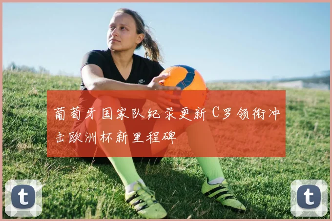 葡萄牙国家队纪录更新 C罗领衔冲击欧洲杯新里程碑