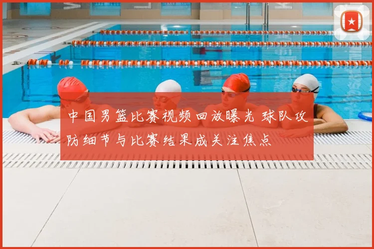 中国男篮比赛视频回放曝光 球队攻防细节与比赛结果成关注焦点
