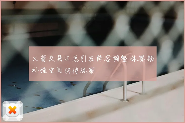 火箭交易汇总引发阵容调整 休赛期补强空间仍待观察
