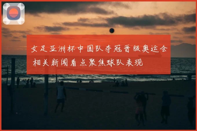 女足亚洲杯中国队夺冠晋级奥运会 相关新闻看点聚焦球队表现