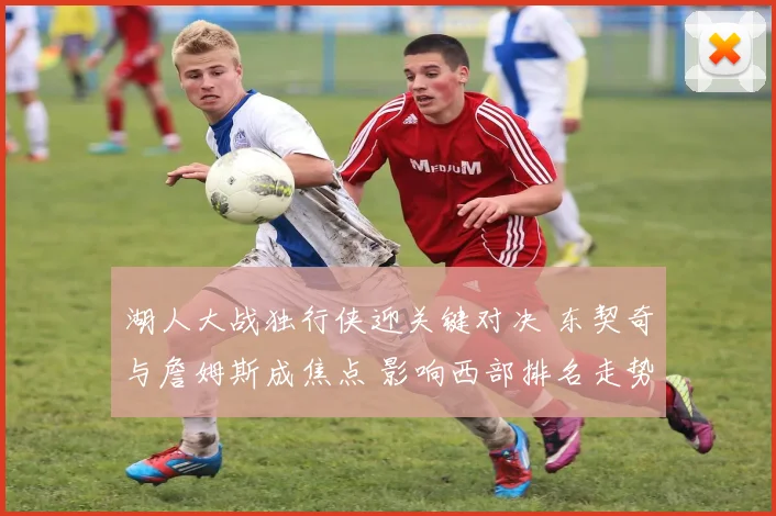 湖人大战独行侠迎关键对决 东契奇与詹姆斯成焦点 影响西部排名走势