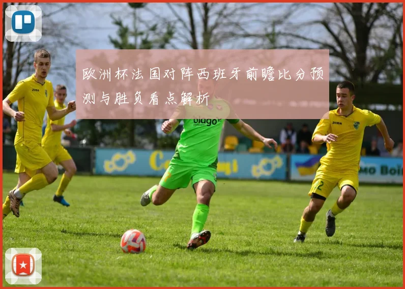 欧洲杯法国对阵西班牙前瞻比分预测与胜负看点解析