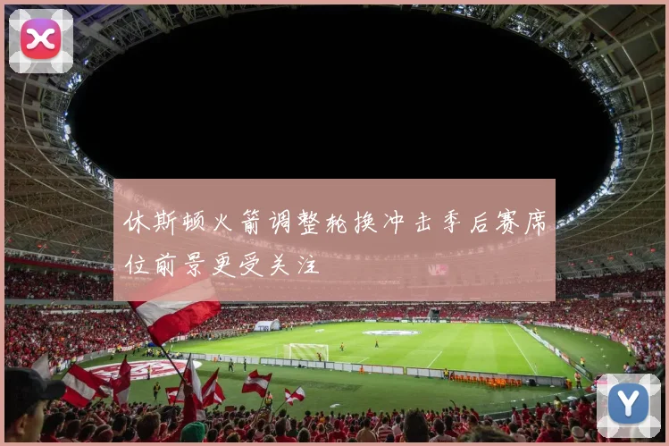 休斯顿火箭调整轮换冲击季后赛席位前景更受关注