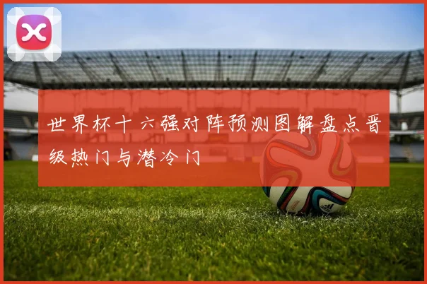 世界杯十六强对阵预测图解盘点晋级热门与潜冷门