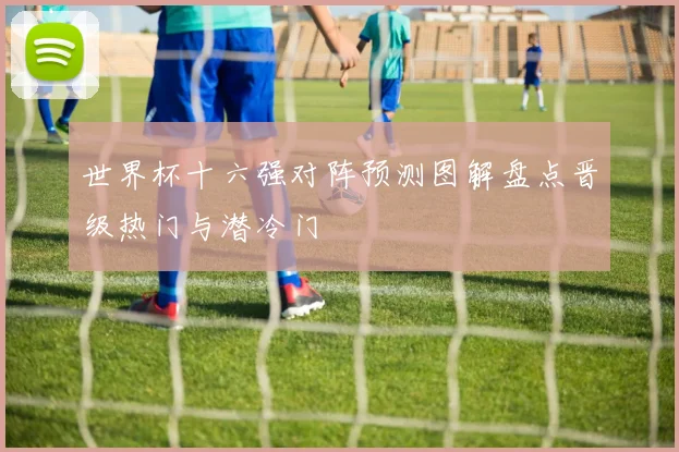 世界杯十六强对阵预测图解盘点晋级热门与潜冷门