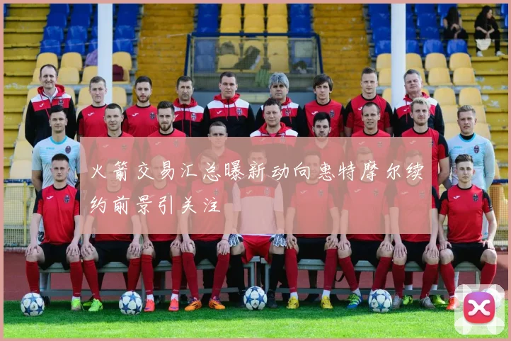 火箭交易汇总曝新动向惠特摩尔续约前景引关注
