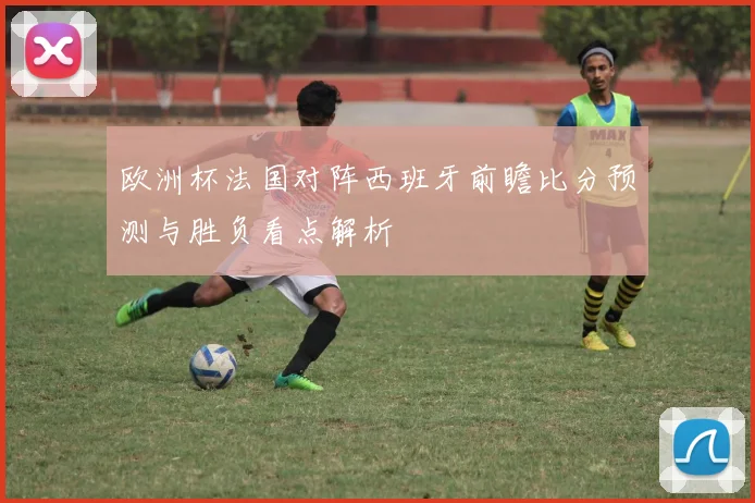欧洲杯法国对阵西班牙前瞻比分预测与胜负看点解析
