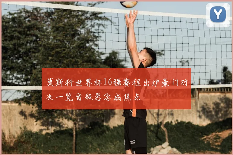 莫斯科世界杯16强赛程出炉豪门对决一览晋级悬念成焦点