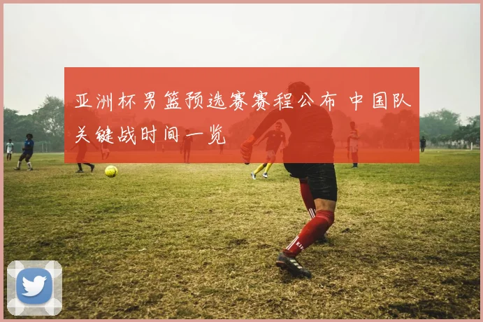 亚洲杯男篮预选赛赛程公布 中国队关键战时间一览