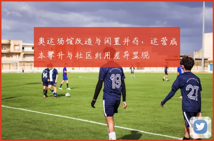 奥运场馆改造与闲置并存，运营成本攀升与社区利用差异显现