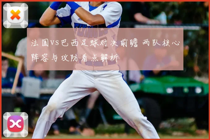 法国vs巴西足球对决前瞻 两队核心阵容与攻防看点解析