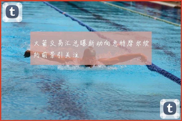 火箭交易汇总曝新动向惠特摩尔续约前景引关注