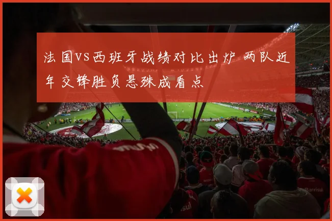 法国vs西班牙战绩对比出炉 两队近年交锋胜负悬殊成看点